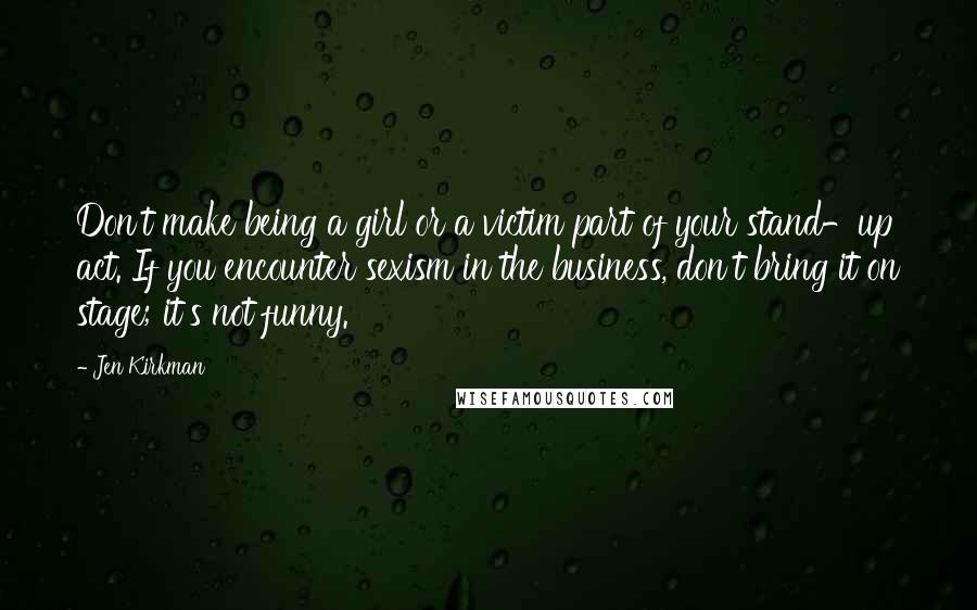 Jen Kirkman Quotes: Don't make being a girl or a victim part of your stand-up act. If you encounter sexism in the business, don't bring it on stage; it's not funny.