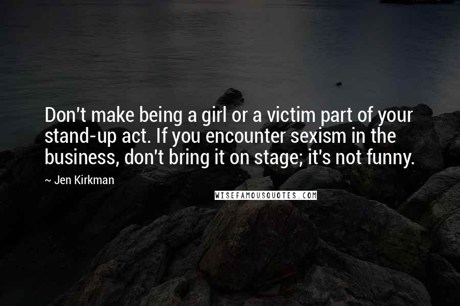 Jen Kirkman Quotes: Don't make being a girl or a victim part of your stand-up act. If you encounter sexism in the business, don't bring it on stage; it's not funny.