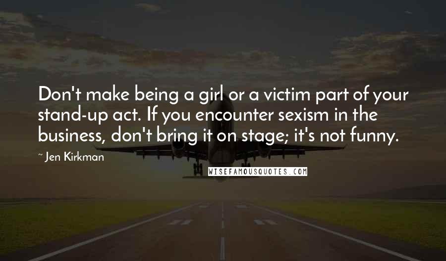 Jen Kirkman Quotes: Don't make being a girl or a victim part of your stand-up act. If you encounter sexism in the business, don't bring it on stage; it's not funny.