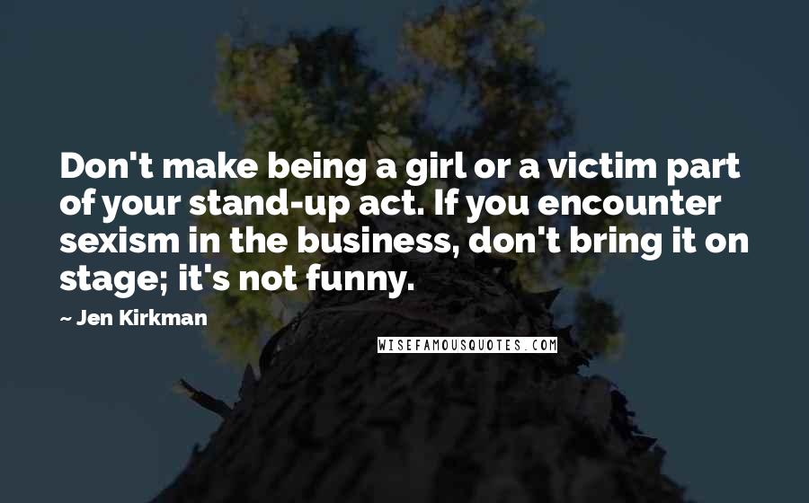 Jen Kirkman Quotes: Don't make being a girl or a victim part of your stand-up act. If you encounter sexism in the business, don't bring it on stage; it's not funny.