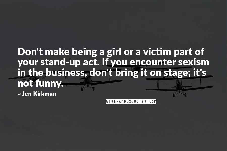 Jen Kirkman Quotes: Don't make being a girl or a victim part of your stand-up act. If you encounter sexism in the business, don't bring it on stage; it's not funny.