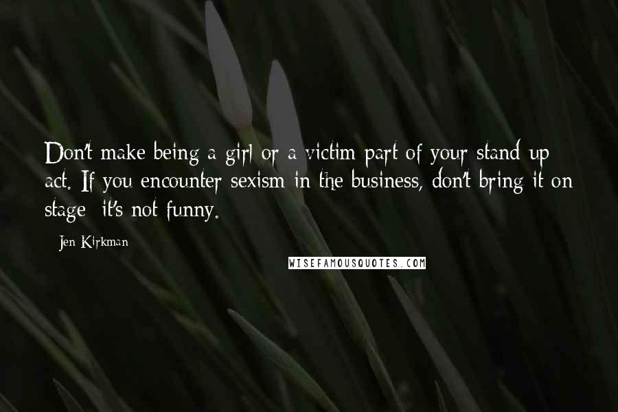 Jen Kirkman Quotes: Don't make being a girl or a victim part of your stand-up act. If you encounter sexism in the business, don't bring it on stage; it's not funny.