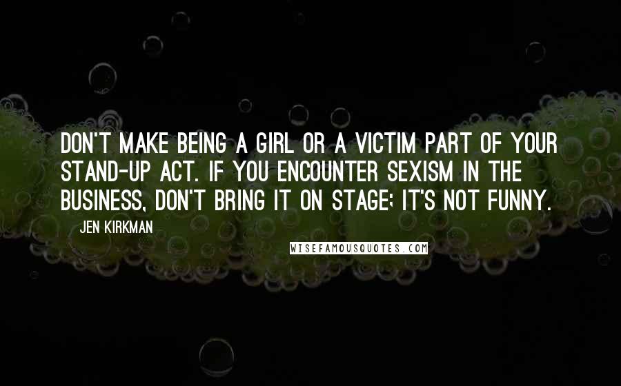 Jen Kirkman Quotes: Don't make being a girl or a victim part of your stand-up act. If you encounter sexism in the business, don't bring it on stage; it's not funny.