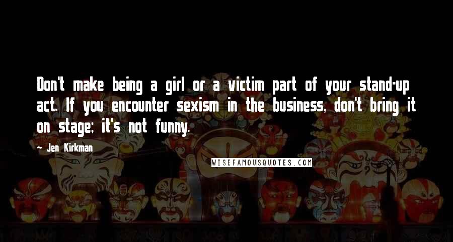 Jen Kirkman Quotes: Don't make being a girl or a victim part of your stand-up act. If you encounter sexism in the business, don't bring it on stage; it's not funny.