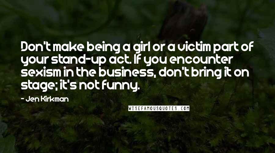 Jen Kirkman Quotes: Don't make being a girl or a victim part of your stand-up act. If you encounter sexism in the business, don't bring it on stage; it's not funny.