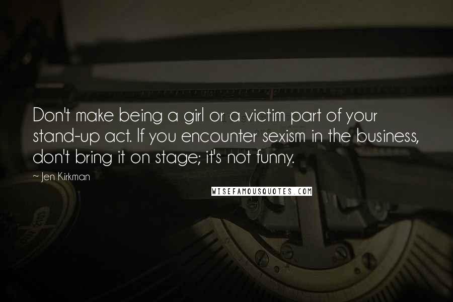 Jen Kirkman Quotes: Don't make being a girl or a victim part of your stand-up act. If you encounter sexism in the business, don't bring it on stage; it's not funny.