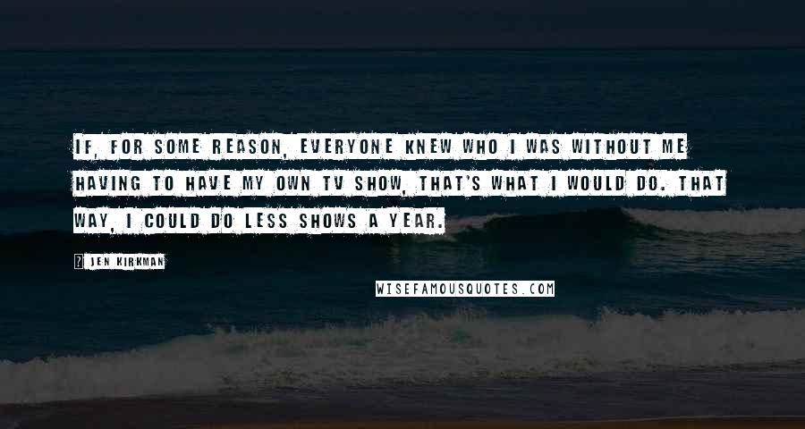 Jen Kirkman Quotes: If, for some reason, everyone knew who I was without me having to have my own TV show, that's what I would do. That way, I could do less shows a year.