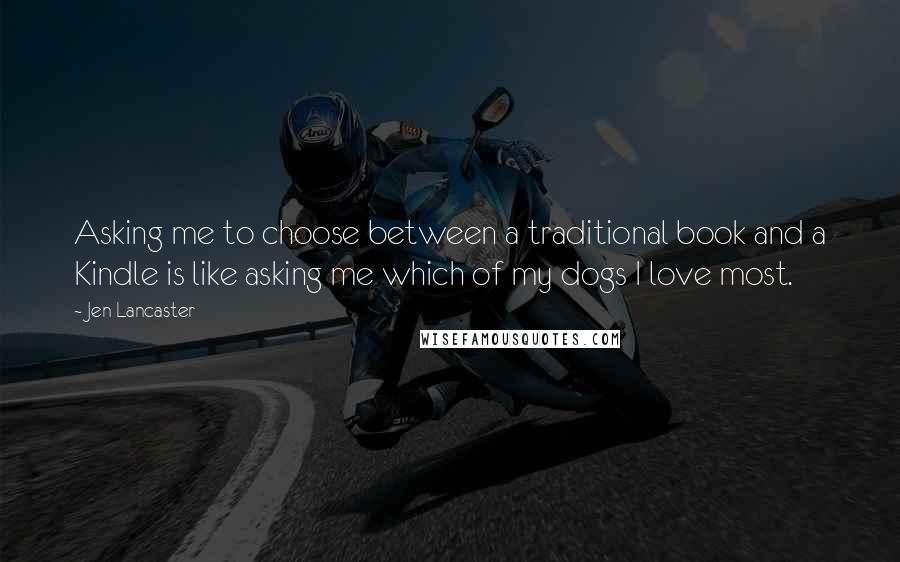 Jen Lancaster Quotes: Asking me to choose between a traditional book and a Kindle is like asking me which of my dogs I love most.