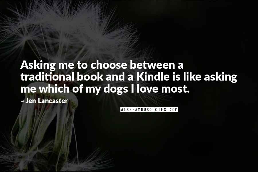 Jen Lancaster Quotes: Asking me to choose between a traditional book and a Kindle is like asking me which of my dogs I love most.