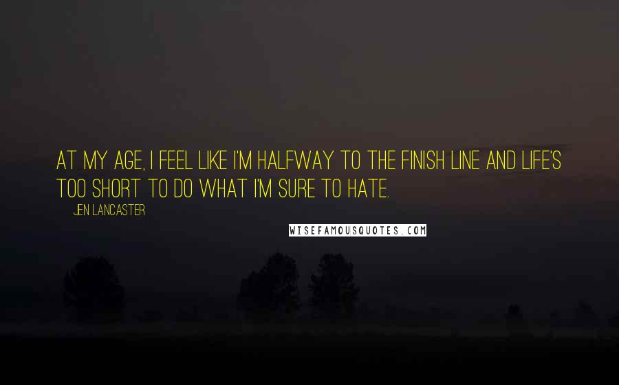 Jen Lancaster Quotes: At my age, I feel like I'm halfway to the finish line and life's too short to do what I'm sure to hate.