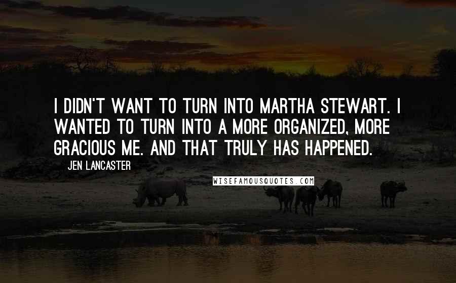 Jen Lancaster Quotes: I didn't want to turn into Martha Stewart. I wanted to turn into a more organized, more gracious me. And that truly has happened.