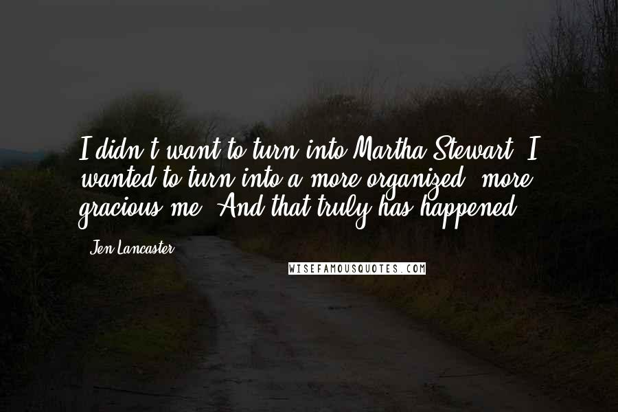 Jen Lancaster Quotes: I didn't want to turn into Martha Stewart. I wanted to turn into a more organized, more gracious me. And that truly has happened.