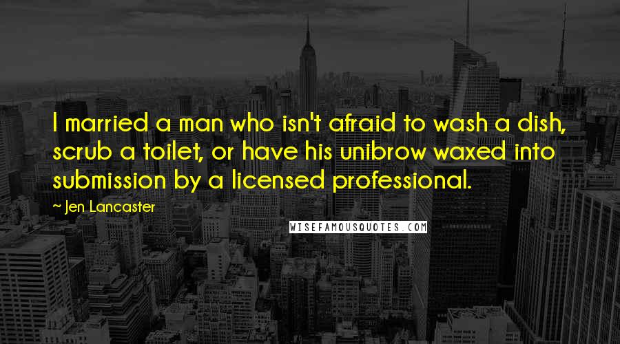 Jen Lancaster Quotes: I married a man who isn't afraid to wash a dish, scrub a toilet, or have his unibrow waxed into submission by a licensed professional.