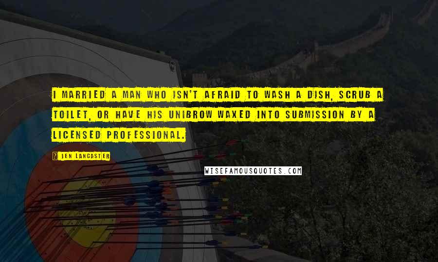 Jen Lancaster Quotes: I married a man who isn't afraid to wash a dish, scrub a toilet, or have his unibrow waxed into submission by a licensed professional.