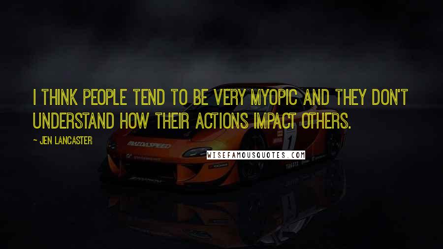 Jen Lancaster Quotes: I think people tend to be very myopic and they don't understand how their actions impact others.
