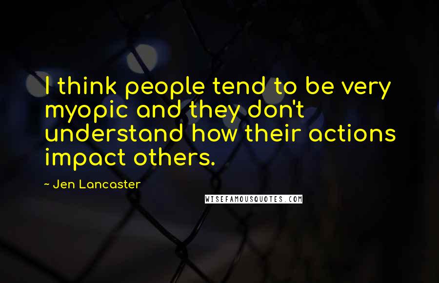Jen Lancaster Quotes: I think people tend to be very myopic and they don't understand how their actions impact others.