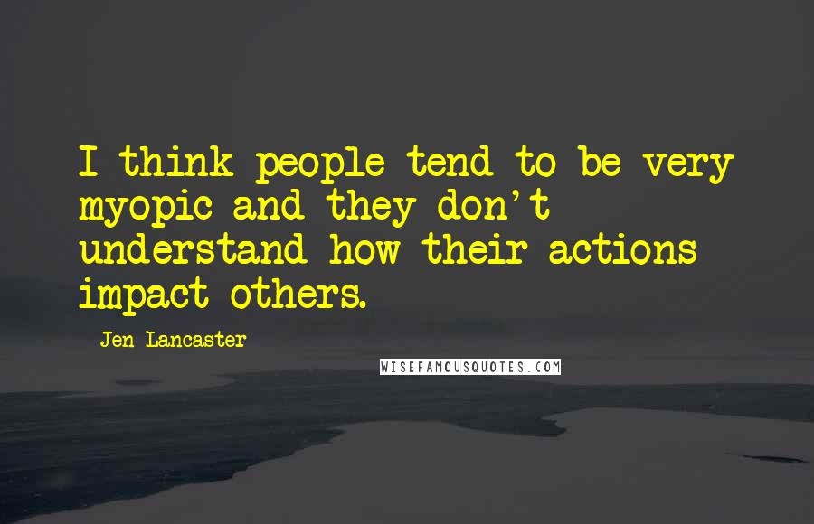 Jen Lancaster Quotes: I think people tend to be very myopic and they don't understand how their actions impact others.
