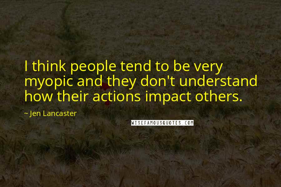 Jen Lancaster Quotes: I think people tend to be very myopic and they don't understand how their actions impact others.