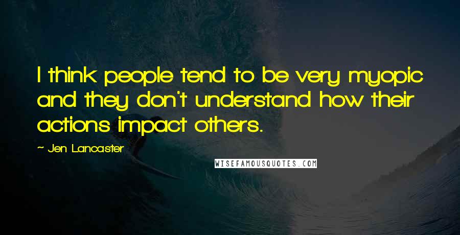 Jen Lancaster Quotes: I think people tend to be very myopic and they don't understand how their actions impact others.