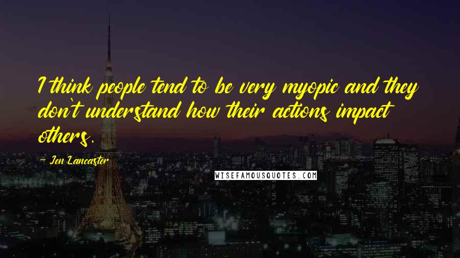 Jen Lancaster Quotes: I think people tend to be very myopic and they don't understand how their actions impact others.