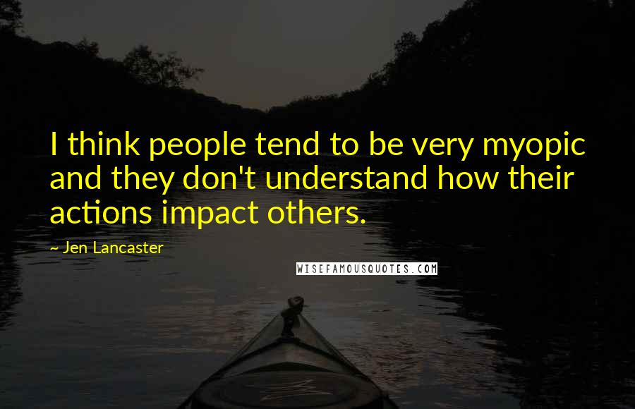Jen Lancaster Quotes: I think people tend to be very myopic and they don't understand how their actions impact others.