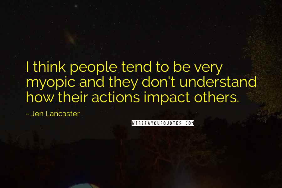 Jen Lancaster Quotes: I think people tend to be very myopic and they don't understand how their actions impact others.