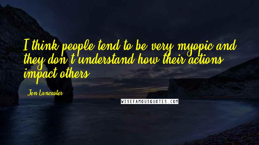 Jen Lancaster Quotes: I think people tend to be very myopic and they don't understand how their actions impact others.