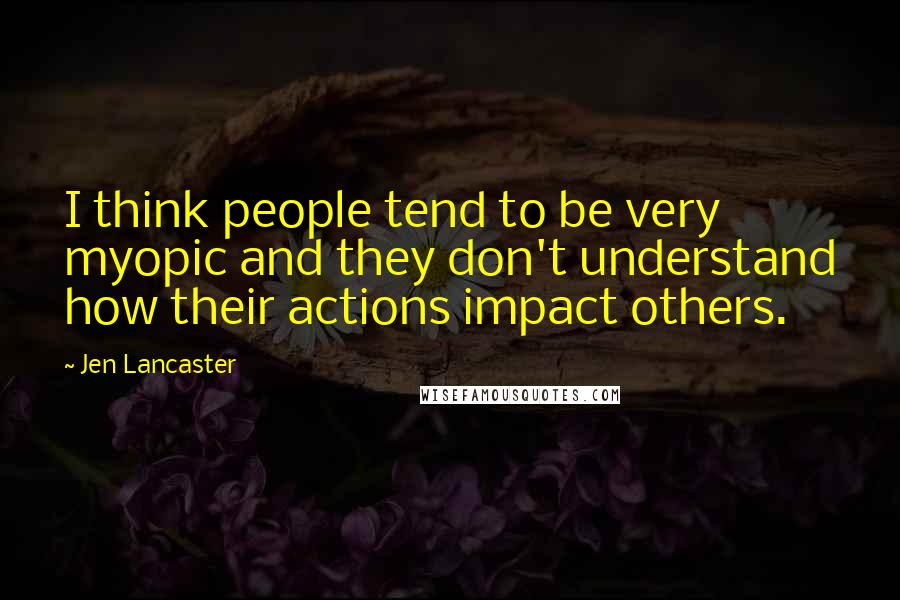 Jen Lancaster Quotes: I think people tend to be very myopic and they don't understand how their actions impact others.
