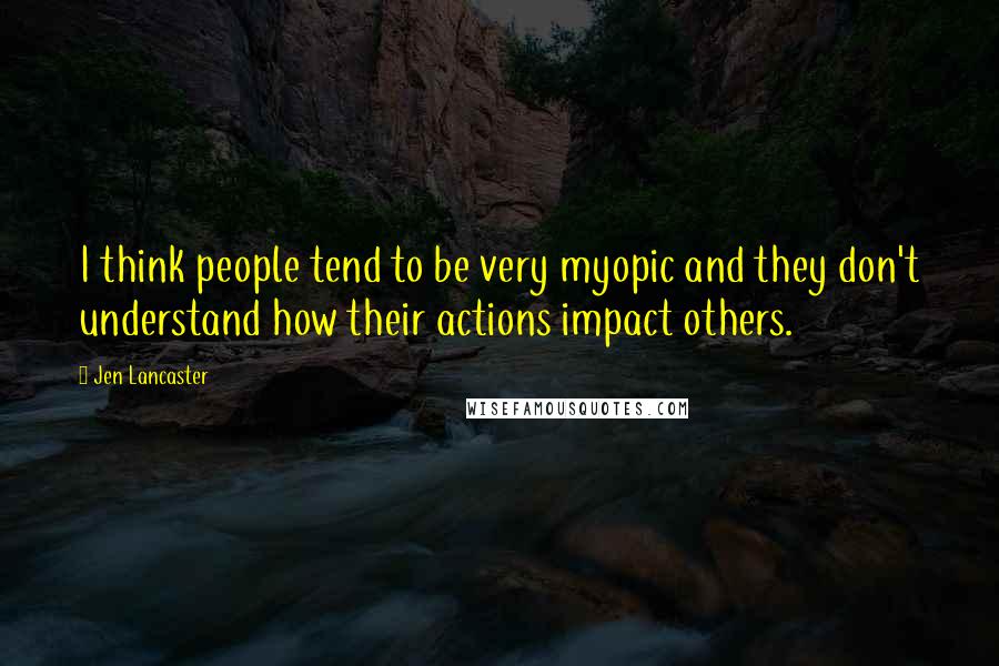 Jen Lancaster Quotes: I think people tend to be very myopic and they don't understand how their actions impact others.