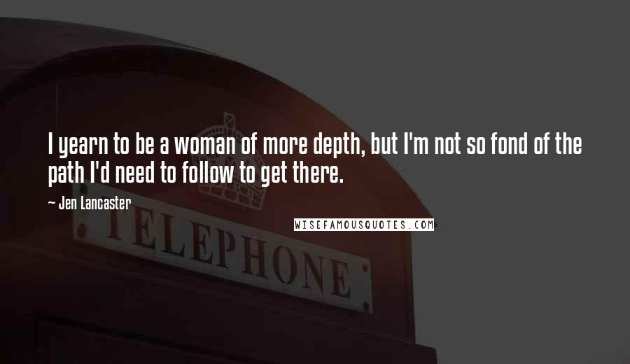 Jen Lancaster Quotes: I yearn to be a woman of more depth, but I'm not so fond of the path I'd need to follow to get there.