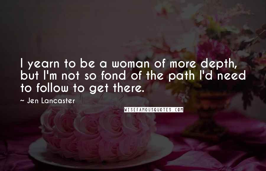 Jen Lancaster Quotes: I yearn to be a woman of more depth, but I'm not so fond of the path I'd need to follow to get there.