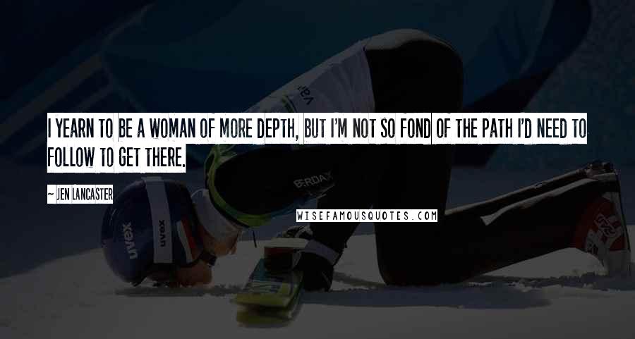 Jen Lancaster Quotes: I yearn to be a woman of more depth, but I'm not so fond of the path I'd need to follow to get there.