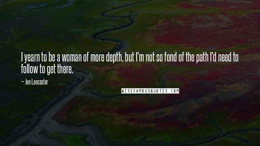 Jen Lancaster Quotes: I yearn to be a woman of more depth, but I'm not so fond of the path I'd need to follow to get there.