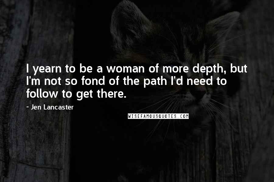 Jen Lancaster Quotes: I yearn to be a woman of more depth, but I'm not so fond of the path I'd need to follow to get there.