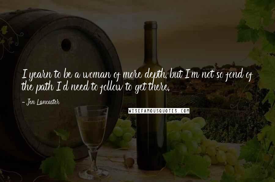 Jen Lancaster Quotes: I yearn to be a woman of more depth, but I'm not so fond of the path I'd need to follow to get there.