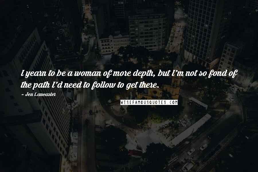 Jen Lancaster Quotes: I yearn to be a woman of more depth, but I'm not so fond of the path I'd need to follow to get there.
