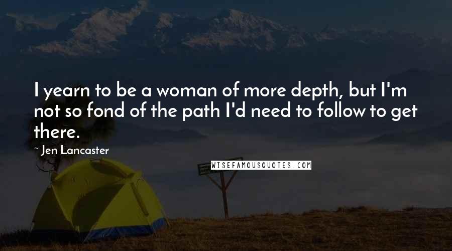 Jen Lancaster Quotes: I yearn to be a woman of more depth, but I'm not so fond of the path I'd need to follow to get there.