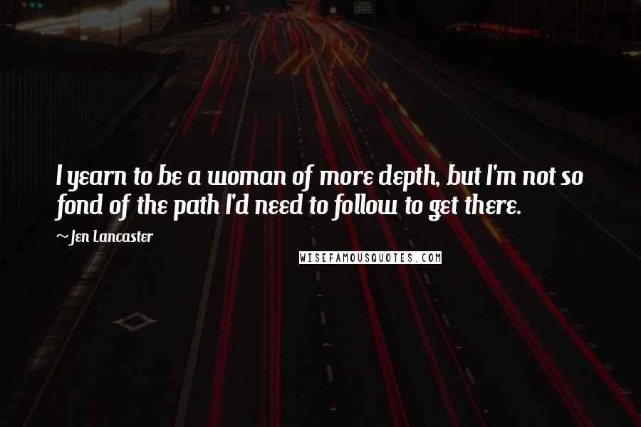 Jen Lancaster Quotes: I yearn to be a woman of more depth, but I'm not so fond of the path I'd need to follow to get there.