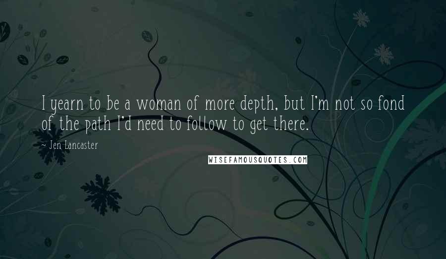 Jen Lancaster Quotes: I yearn to be a woman of more depth, but I'm not so fond of the path I'd need to follow to get there.