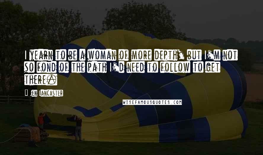 Jen Lancaster Quotes: I yearn to be a woman of more depth, but I'm not so fond of the path I'd need to follow to get there.