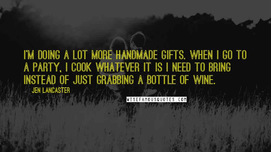 Jen Lancaster Quotes: I'm doing a lot more handmade gifts. When I go to a party, I cook whatever it is I need to bring instead of just grabbing a bottle of wine.