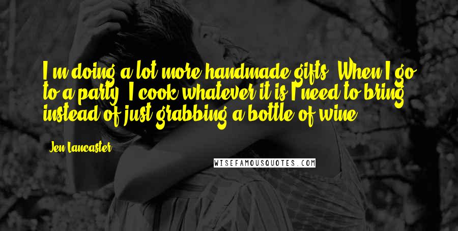 Jen Lancaster Quotes: I'm doing a lot more handmade gifts. When I go to a party, I cook whatever it is I need to bring instead of just grabbing a bottle of wine.