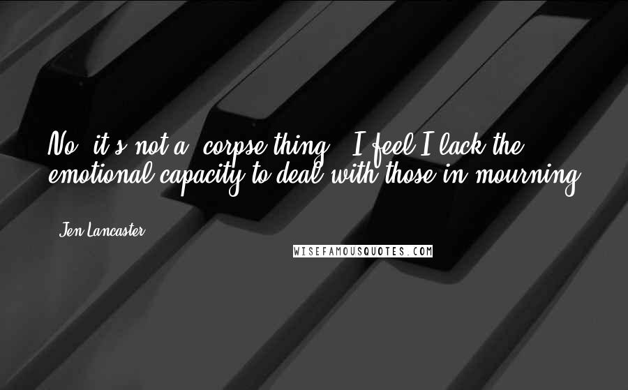 Jen Lancaster Quotes: No, it's not a 'corpse thing.' I feel I lack the emotional capacity to deal with those in mourning ...