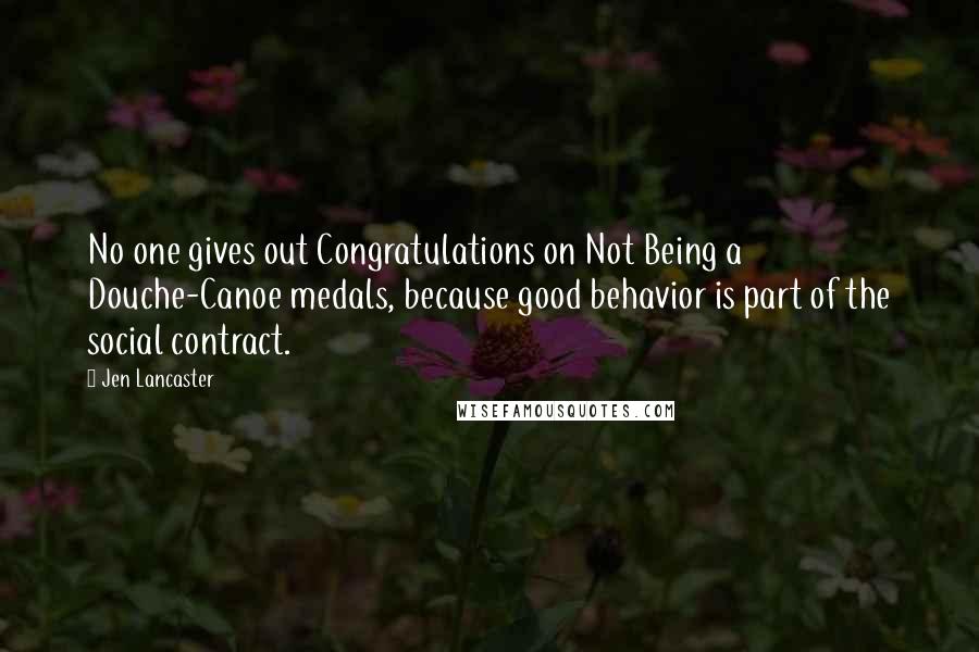 Jen Lancaster Quotes: No one gives out Congratulations on Not Being a Douche-Canoe medals, because good behavior is part of the social contract.