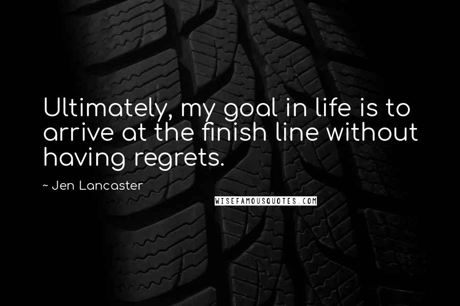 Jen Lancaster Quotes: Ultimately, my goal in life is to arrive at the finish line without having regrets.