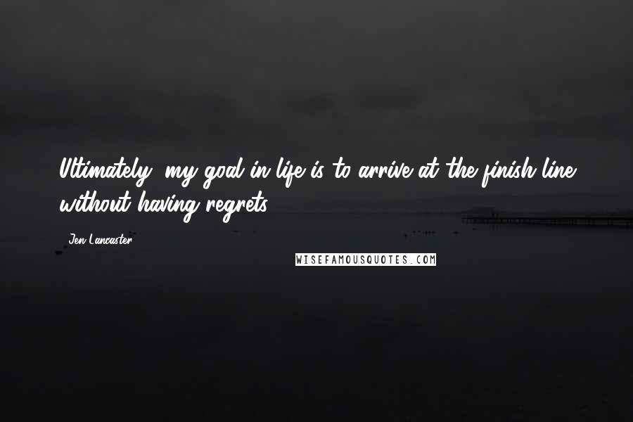 Jen Lancaster Quotes: Ultimately, my goal in life is to arrive at the finish line without having regrets.