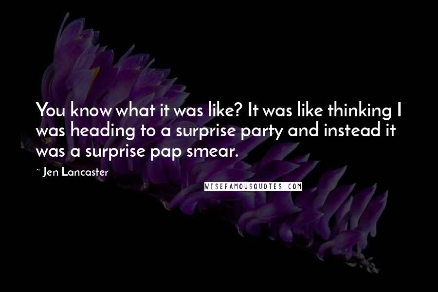 Jen Lancaster Quotes: You know what it was like? It was like thinking I was heading to a surprise party and instead it was a surprise pap smear.