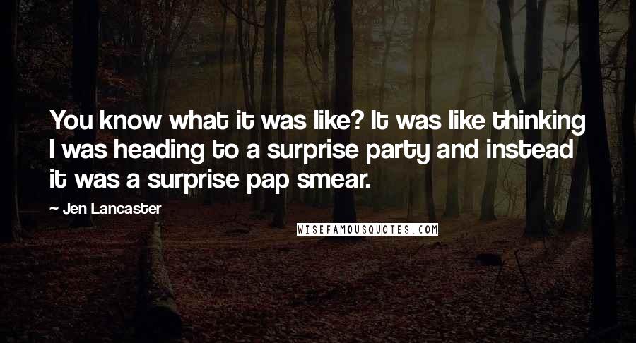 Jen Lancaster Quotes: You know what it was like? It was like thinking I was heading to a surprise party and instead it was a surprise pap smear.