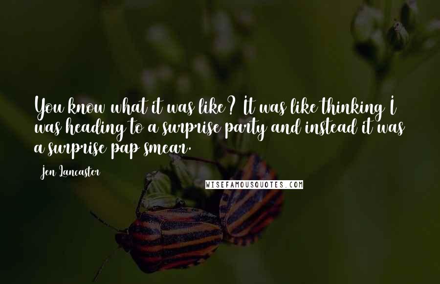 Jen Lancaster Quotes: You know what it was like? It was like thinking I was heading to a surprise party and instead it was a surprise pap smear.