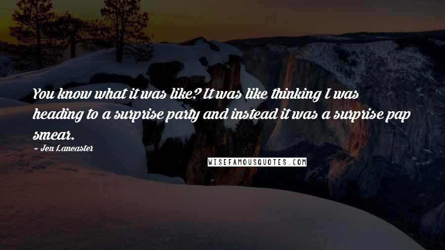 Jen Lancaster Quotes: You know what it was like? It was like thinking I was heading to a surprise party and instead it was a surprise pap smear.